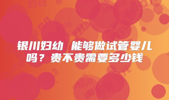 银川妇幼 能够做试管婴儿吗？贵不贵需要多少钱