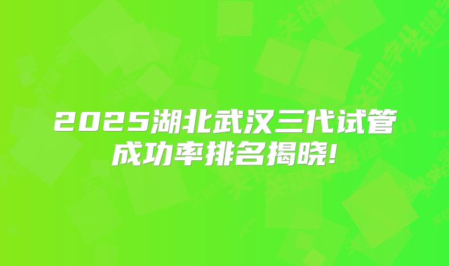 2025湖北武汉三代试管成功率排名揭晓!