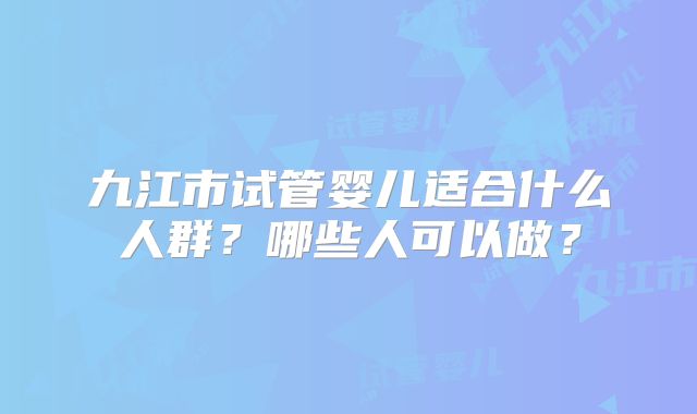 九江市试管婴儿适合什么人群?哪些人可以做?