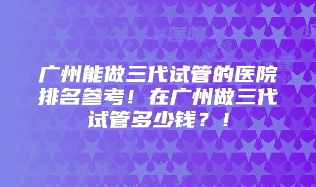 广州能做三代试管的医院排名参考！在广州做三代试管多少钱？！