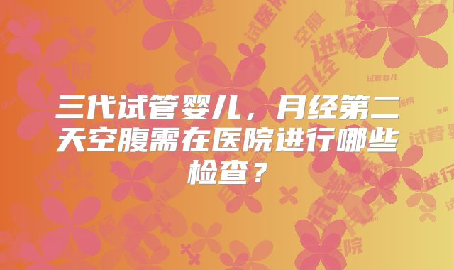 三代试管婴儿，月经第二天空腹需在医院进行哪些检查？