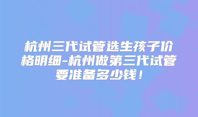 杭州三代试管选生孩子价格明细-杭州做第三代试管要准备多少钱！