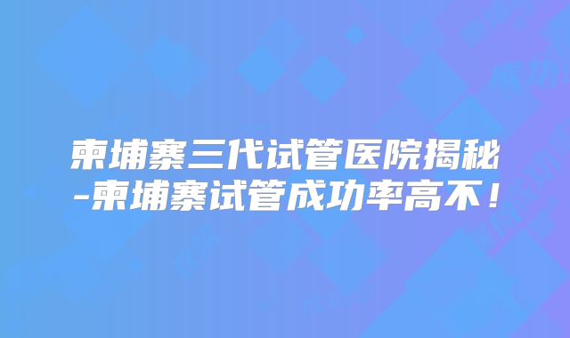 柬埔寨三代试管医院揭秘-柬埔寨试管成功率高不!