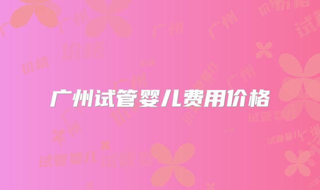 广州试管婴儿费用价格