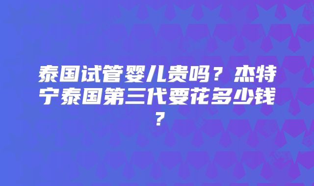 泰国试管婴儿贵吗？杰特宁泰国第三代要花多少钱？