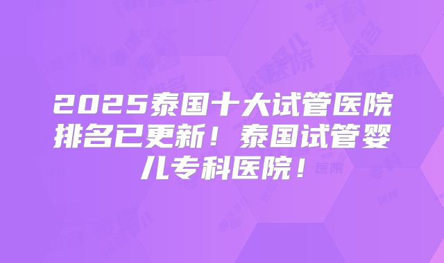 2025泰国十大试管医院排名已更新!泰国试管婴儿专科医院!