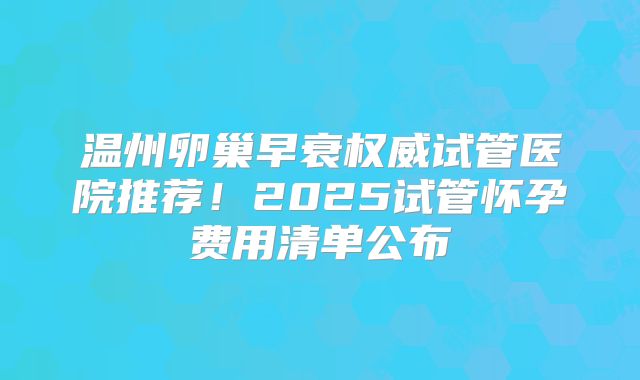 温州卵巢早衰权威试管医院推荐!2025试管怀孕费用清单公布