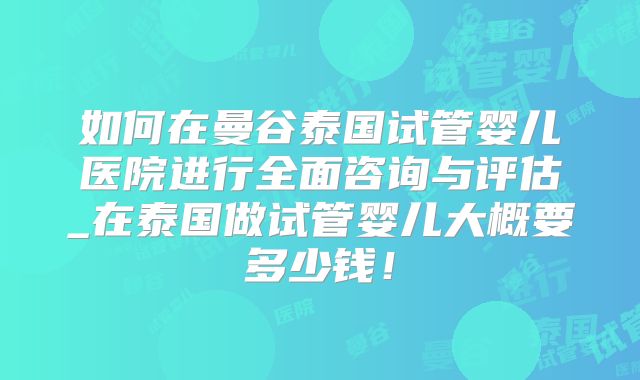 如何在曼谷泰国试管婴儿医院进行全面咨询与评估_在泰国做试管婴儿大概要多少钱!