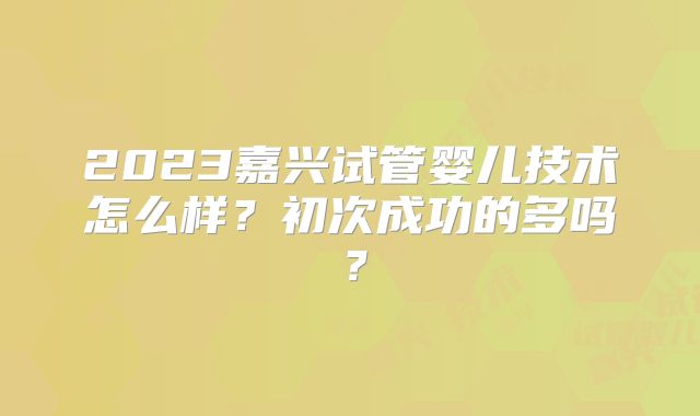 2023嘉兴试管婴儿技术怎么样？初次成功的多吗？