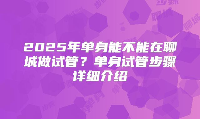 2025年单身能不能在聊城做试管?单身试管步骤详细介绍