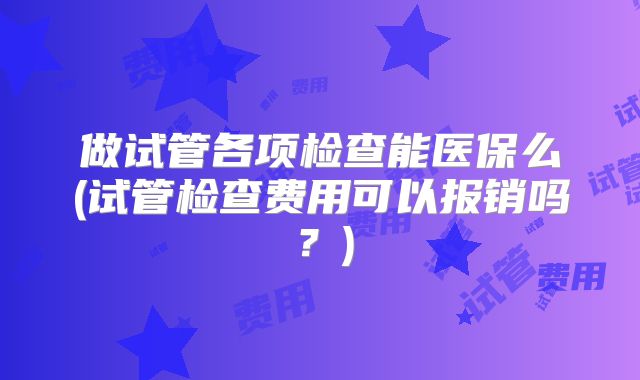 做试管各项检查能医保么(试管检查费用可以报销吗？)