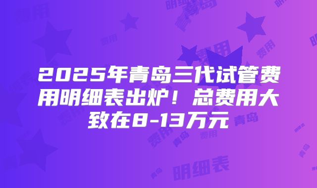 2025年青岛三代试管费用明细表出炉!总费用大致在8-13万元