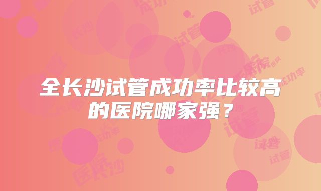 全长沙试管成功率比较高的医院哪家强?