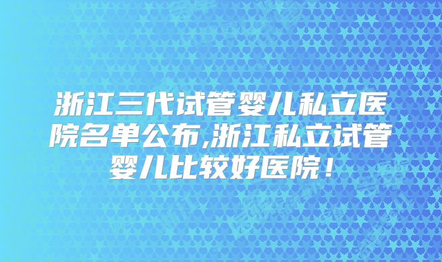 浙江三代试管婴儿私立医院名单公布,浙江私立试管婴儿比较好医院!