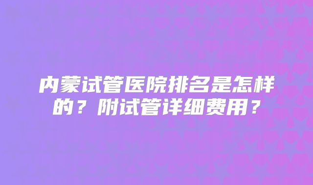 内蒙试管医院排名是怎样的?附试管详细费用?
