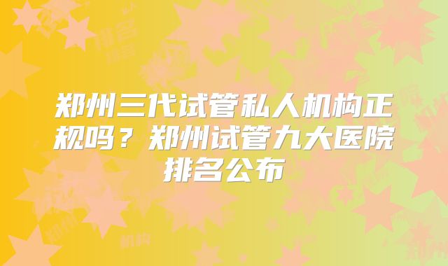郑州三代试管私人机构正规吗？郑州试管九大医院排名公布