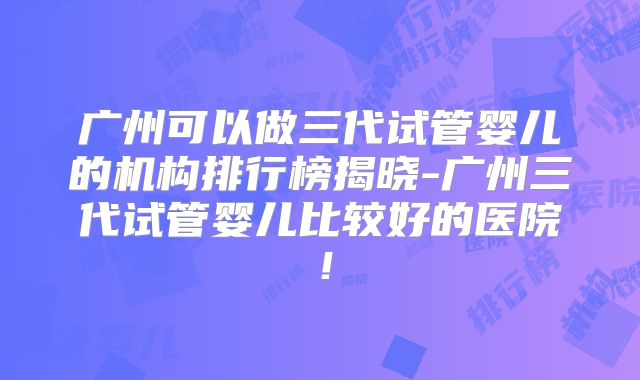 广州可以做三代试管婴儿的机构排行榜揭晓-广州三代试管婴儿比较好的医院！