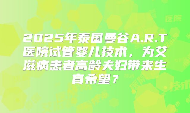 2025年泰国曼谷A.R.T医院试管婴儿技术,为艾滋病患者高龄夫妇带来生育希望?