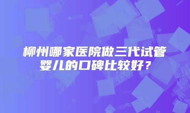 柳州哪家医院做三代试管婴儿的口碑比较好？