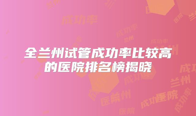 全兰州试管成功率比较高的医院排名榜揭晓