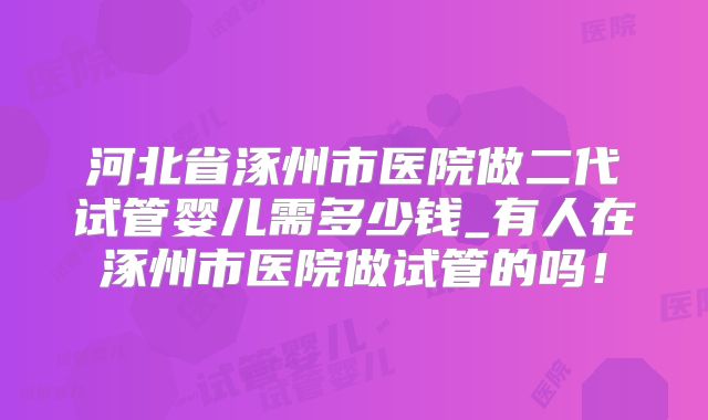 河北省涿州市医院做二代试管婴儿需多少钱_有人在涿州市医院做试管的吗!