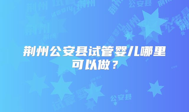 荆州公安县试管婴儿哪里可以做？