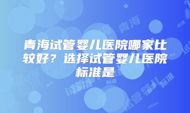 青海试管婴儿医院哪家比较好？选择试管婴儿医院标准是
