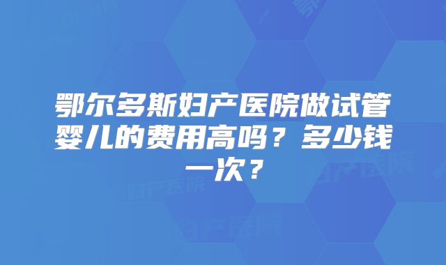 鄂尔多斯妇产医院做试管婴儿的费用高吗？多少钱一次？