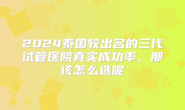 2024泰国较出名的三代试管医院真实成功率，那该怎么选呢