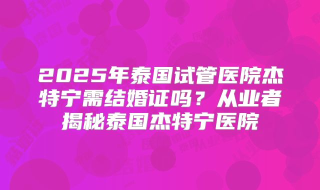 2025年泰国试管医院杰特宁需结婚证吗？从业者揭秘泰国杰特宁医院