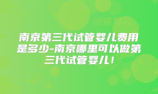 南京第三代试管婴儿费用是多少-南京哪里可以做第三代试管婴儿!