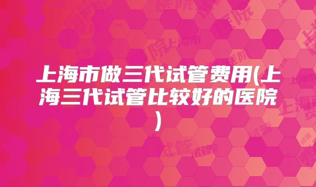 上海市做三代试管费用(上海三代试管比较好的医院)