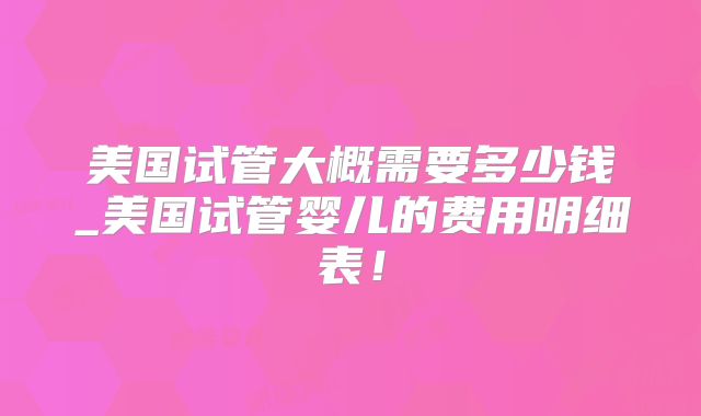 美国试管大概需要多少钱_美国试管婴儿的费用明细表！