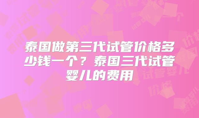 泰国做第三代试管价格多少钱一个？泰国三代试管婴儿的费用