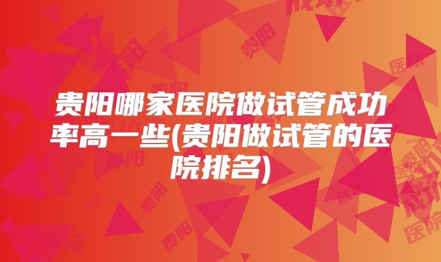 贵阳哪家医院做试管成功率高一些(贵阳做试管的医院排名)