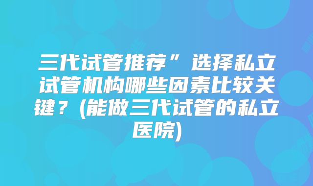 三代试管推荐”选择私立试管机构哪些因素比较关键？(能做三代试管的私立医院)