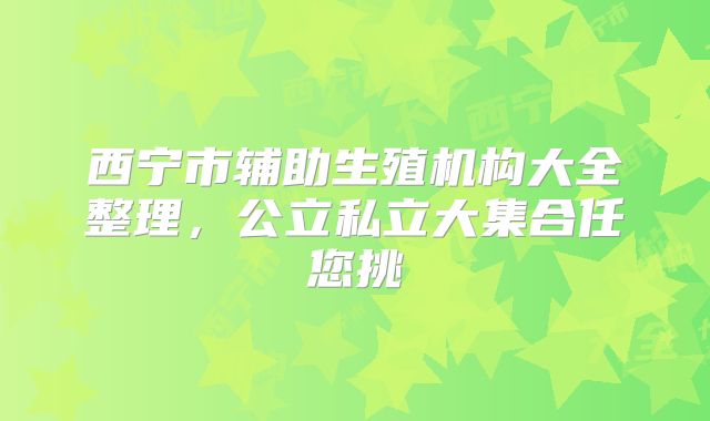 西宁市辅助生殖机构大全整理，公立私立大集合任您挑