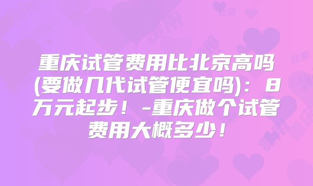 重庆试管费用比北京高吗(要做几代试管便宜吗)：8万元起步！-重庆做个试管费用大概多少！