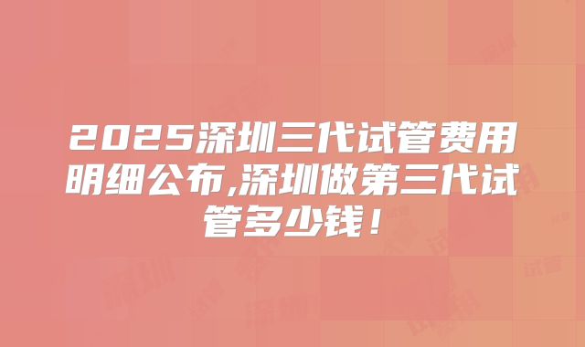2025深圳三代试管费用明细公布,深圳做第三代试管多少钱！