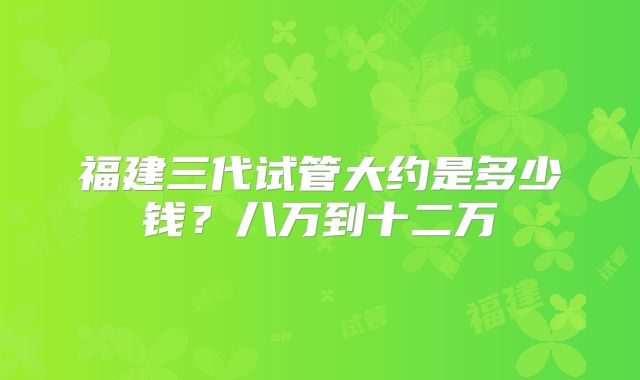 福建三代试管大约是多少钱？八万到十二万