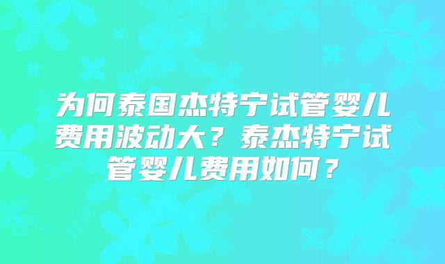 为何泰国杰特宁试管婴儿费用波动大？泰杰特宁试管婴儿费用如何？