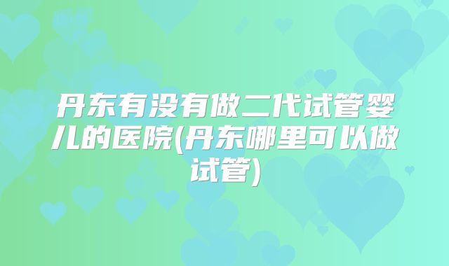 丹东有没有做二代试管婴儿的医院(丹东哪里可以做试管)