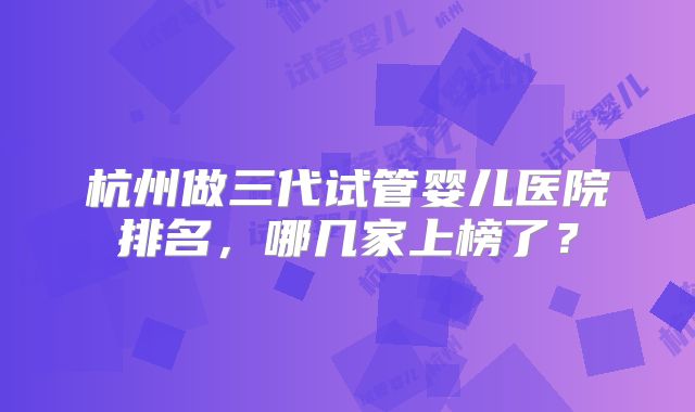 杭州做三代试管婴儿医院排名，哪几家上榜了？