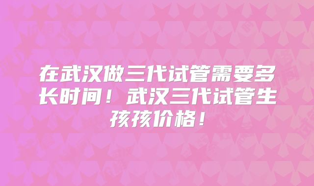 在武汉做三代试管需要多长时间!武汉三代试管生孩孩价格!
