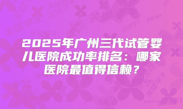 2025年广州三代试管婴儿医院成功率排名:哪家医院最值得信赖?