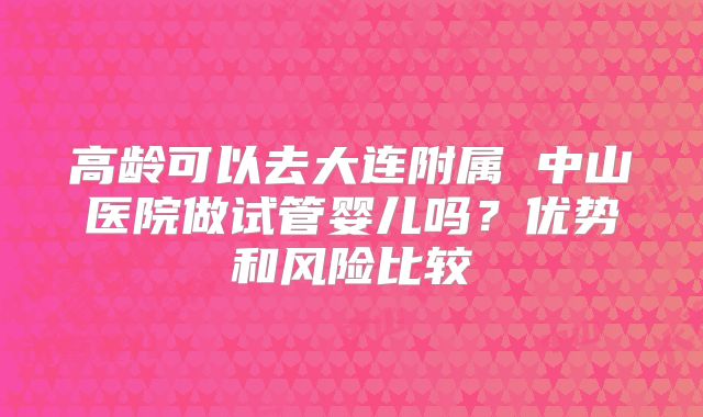 高龄可以去大连附属 中山医院做试管婴儿吗？优势和风险比较