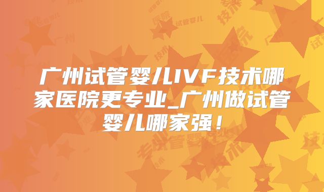 广州试管婴儿IVF技术哪家医院更专业_广州做试管婴儿哪家强！
