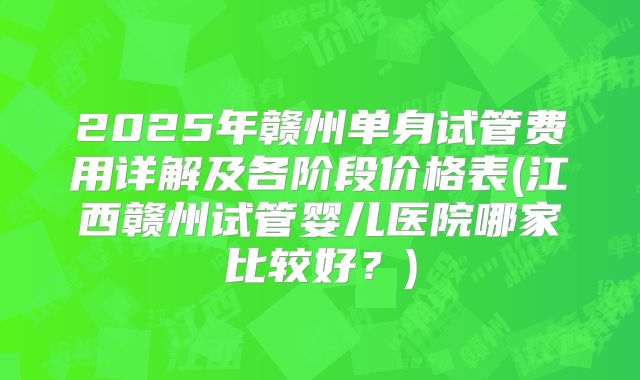 2025年赣州单身试管费用详解及各阶段价格表(江西赣州试管婴儿医院哪家比较好？)