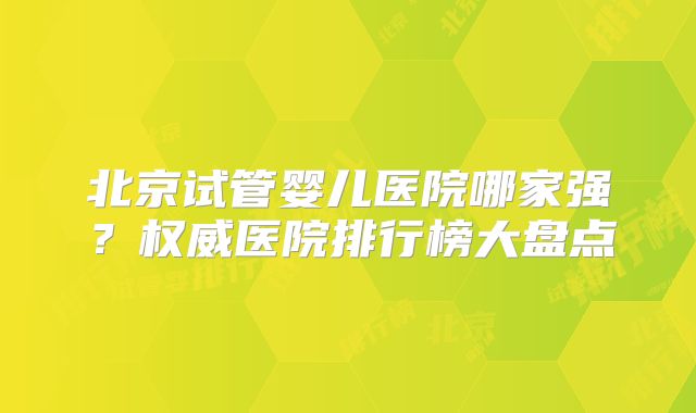 北京试管婴儿医院哪家强？权威医院排行榜大盘点