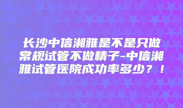 长沙中信湘雅是不是只做常规试管不做精子-中信湘雅试管医院成功率多少？！